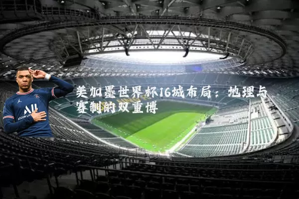 美加墨世界杯16城布局:地理与赛制的双重博弈