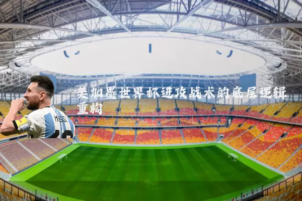 美加墨世界杯进攻战术的底层逻辑重构