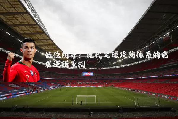 低位防守:现代足球攻防体系的底层逻辑重构