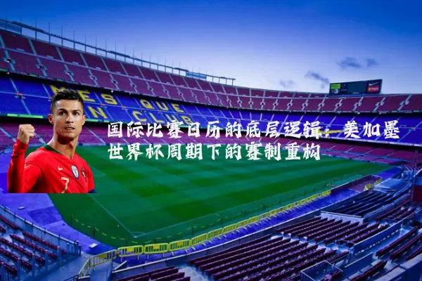 国际比赛日历的底层逻辑:美加墨世界杯周期下的赛制重构