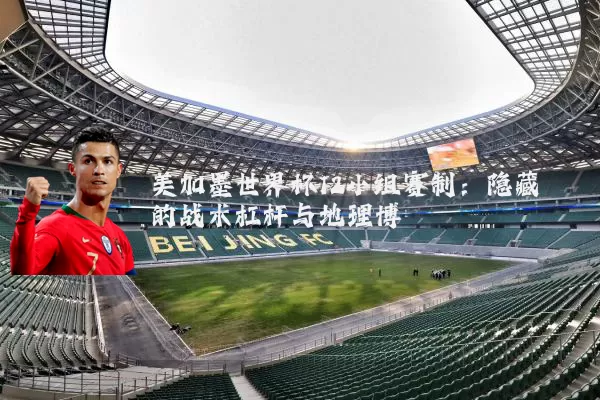 美加墨世界杯12小组赛制:隐藏的战术杠杆与地理博弈